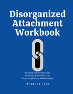 Disorganized Attachment Workbook: Mending Emotional Scars, Fostering Resilience, and Nurturing Secure Relationships