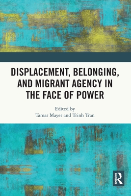 Displacement, Belonging, and Migrant Agency in the Face of Power - Mayer, Tamar (Editor), and Tran, Trinh (Editor)