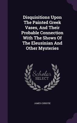 Disquisitions Upon The Painted Greek Vases, And Their Probable Connection With The Shows Of The Eleusinian And Other Mysteries - Christie, James