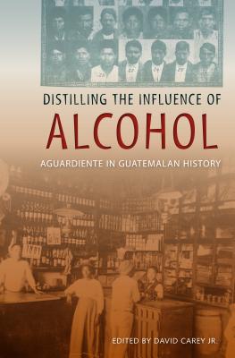 Distilling the Influence of Alcohol: Aguardiente in Guatemalan History - Carey, David, Jr. (Editor)