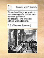 Divine Breathings: Or, a Pious Soul Thirsting After Christ. in a Hundred Pathetical Meditations. the Fifteenth Edition, with Additions.