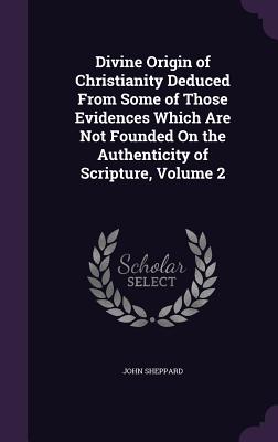 Divine Origin of Christianity Deduced From Some of Those Evidences Which Are Not Founded On the Authenticity of Scripture, Volume 2 - Sheppard, John