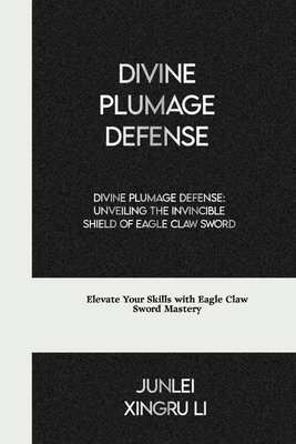 Divine Plumage Defense: Unveiling the Invincible Shield of Eagle Claw Sword: Elevate Your Skills with Eagle Claw Sword Mastery - Xingru Li, Junlei