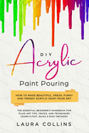DIY Acrylic Paint Pouring: How to Make Beautiful, Fresh, Funky and Trendy Acrylic Paint Pour Art - The Essential Beginner's Handbook for Fluid Art Tips, Tricks, and Techniques.