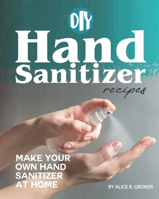 DIY Hand Sanitizer Recipes: Make your own Hand Sanitizer at home - R Groner, Alice