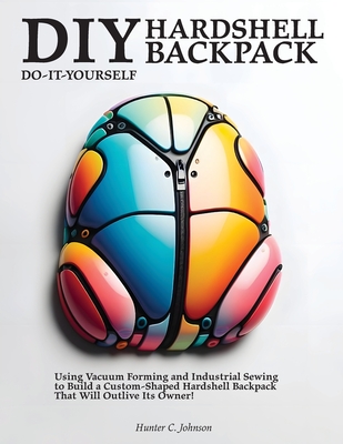 DIY Hardshell Backpack: Using Vacuum Forming and Industrial Sewing to Build a Custom-Shaped Hardshell Backpack That Will Outlive Its Owner! - Johnson, Hunter C