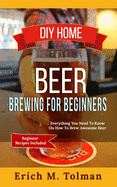 DIY Home Beer Brewing For Beginners: Everything You Need To Know On How To Brew Awesome Beer (Beginner Recipes Included)