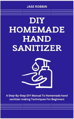 DIY Homemade Hand Sanitizer: A Step-By-Step DIY Manual To Homemade hand sanitizer making Techniques For Beginners - Robbin, Jase