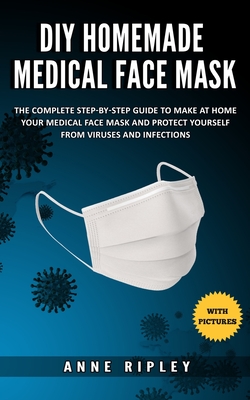 DIY Homemade Medical Face Mask: The Complete step-by-step guide to make at home your medical face mask and protect yourself from viruses and infections (with pictures) - Ripley, Anne