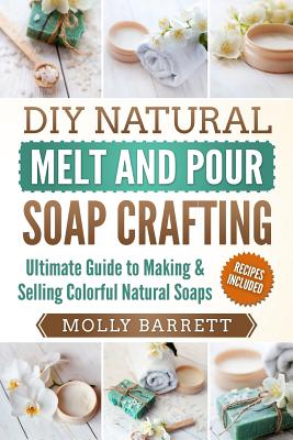 DIY Natural Melt and Pour Soap Crafting: Ultimate Guide to Making & Selling Colorful Natural Soaps - Barrett, Molly