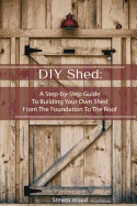 DIY Shed: A Step-By-Step Guide to Building Your Own Shed from the Foundation to the Roof: (Woodworking Projects)