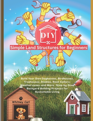 DIY Simple Land Structures for Beginners: Build Your Own Doghouse, Birdhouse, Treehouse, Stables, Root Cellars, Weathervane, and More Step-by-Step Backyard Building Projects for Sustainable Living - Carl, Whitney