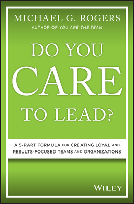Do You Care to Lead?: A 5-Part Formula for Creating Loyal and Results-Focused Teams and Organizations - Rogers, Michael G