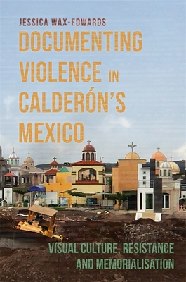 Documenting Violence in Caldern's Mexico: Visual Culture, Resistance and Memorialisation - Wax-Edwards, Jessica, Dr.