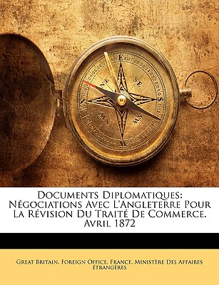 Documents Diplomatiques: Negociations Avec L'Angleterre Pour La Revision Du Traite de Commerce. Avril 1872 - Great Britain Foreign Office (Creator), and France Minist?re Des Affaires ?trang (Creator)