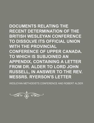 Documents Relating to the Recent Determination of the British Wesleyan Conference to Dissolve Its Official Union with the Provincial Conference of Upper Canada. to Which Is Subjoined an Appendix, Containing a Letter from Dr. Alder to Lord John Russell, - Conference, Wesleyan Methodists