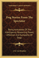 Dog Stories From The Spectator: Being Anecdotes Of The Intelligence, Reasoning Power, Affection And Sympathy Of Dogs