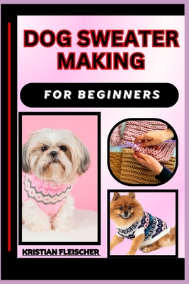 Dog Sweater Making for Beginners: The Complete Practice Guide On Easy Illustrated Procedures, Techniques, Skills And Knowledge On How To make Dog sweater From Scratch - Fleischer, Kristian