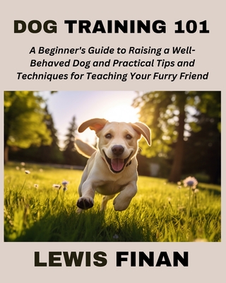 Dog Training 101: A Beginner's Guide to Raising a Well-Behaved Dog and Practical Tips and Techniques for Teaching Your Furry Friend - Finan, Lewis