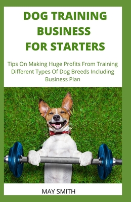 Dog Training Business for Starters: Tips On Making Huge Profits From Training Different Types Dog Breeds Including Business Plan - Smith, May