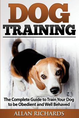 Dog Training: The Complete Guide to Train Your Dog to Be Obedient & Well Behaved: (Dog Training, Puppy Training, Pet Training, Dog Training Tips, How to Train a Dog, Dog Obedience Training) - Richards, Allan