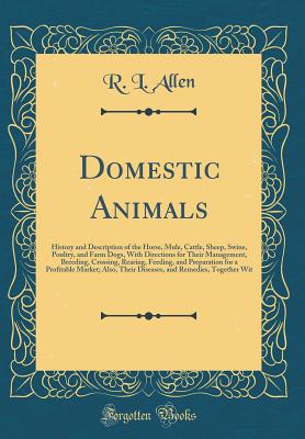 Domestic Animals: History and Description of the Horse, Mule, Cattle, Sheep, Swine, Poultry, and Farm Dogs, with Directions for Their Management, Breeding, Crossing, Rearing, Feeding, and Preparation for a Profitable Market; Also, Their Diseases, and Reme - Allen, R L