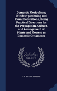 Domestic Floriculture; Window-gardening and Floral Decorations, Being Practical Directions for the Propagation, Culture, and Arrangement of Plants and Flowers as Domestic Ornaments