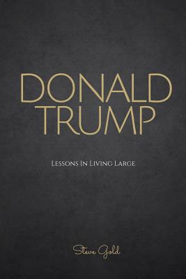 Donald Trump: Lessons In Living Large - The Biography & Lessons Of Donald Trump - Gold, Steve