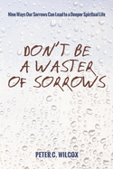 Don't Be a Waster of Sorrows: Nine Ways Our Sorrows Can Lead to a Deeper Spiritual Life