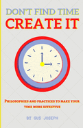 Don't Find Time. Create It.: Philosophies and practices to make your time more effective.