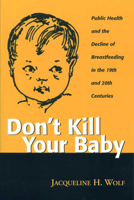 Don't Kill Your Baby: Public Health and the Decline of Breastfeeding in the 19th and 20th Centuries - Wolf, Jacqueline