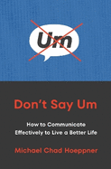 Don't Say Um: How to Communicate Effectively to Live a Better Life