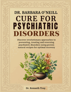 Dr. Barbara O'Neill Cure for Psychiatric Disorders: Discover Revolutionary Approaches To Preventing, Treating And Reversing Psychiatric Disorders Using Proven Natural Recipes For Optimal Recovery