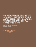 Dr. Brook Taylor's Principles of Linear Perspective, Or, the Art of Designing Upon a Plane the Representation of All Sorts of Objects: As They Appear to the Eye