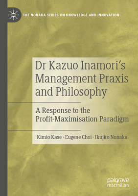 Dr Kazuo Inamori's Management  Praxis and Philosophy: A Response to the Profit-Maximisation Paradigm - Kase, Kimio, and Choi, Eugene, and Nonaka, Ikujiro