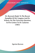 Dr. Ryerson's Reply To The Recent Pamphlet Of Mr. Langton And Dr. Wilson, On The University Question, In Five Letters To M. Cameron (1861)
