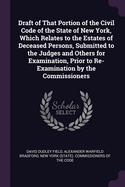 Draft of That Portion of the Civil Code of the State of New York, Which Relates to the Estates of Deceased Persons: Submitted to the Judges and Others for Examination, Prior to Re-Examination by the Commissioners (Classic Reprint)