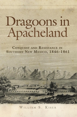 Dragoons in Apacheland: Conquest and Resistance in Southern New Mexico, 1846-1861 - Kiser, William S