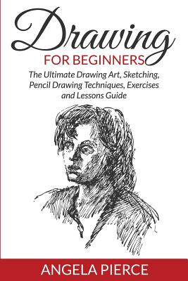 Drawing For Beginners: The Ultimate Drawing Art, Sketching, Pencil Drawing Techniques, Exercises and Lessons Guide - Pierce, Angela