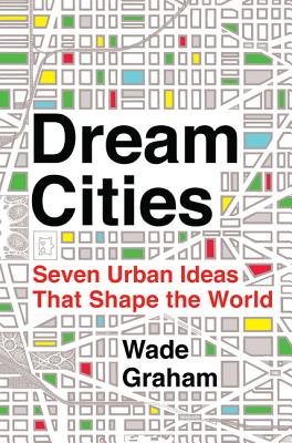 Dream Cities: Seven Urban Ideas That Shape the World - Graham, Wade