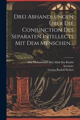 Drei Abhandlungen Uber Die Conjunction Des Separaten Intellects Mit Dem Menschen... - Averro?s (Creator), and Gustav Rudolf Wolter (Creator), and Abu Muhammad Abd Allah Ibn Rushd (Creator)