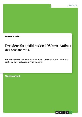 Dresdens Stadtbild in den 1950ern - Aufbau des Sozialismus?: Die Fakult?t f?r Bauwesen an Technischen Hochschule Dresden und ihre internationalen Beziehungen - Kraft, Oliver