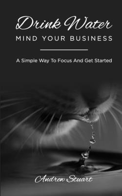 Drink Water Mind Your Business: A Simple Way To Focus And Get Started - Stuart, Andrew
