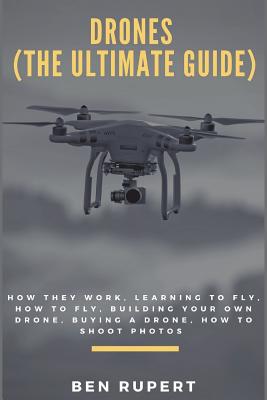 Drones (the Ultimate Guide): How They Work, Learning to Fly, How to Fly, Building Your Own Drone, Buying a Drone, How to Shoot Photos - Rupert, Ben