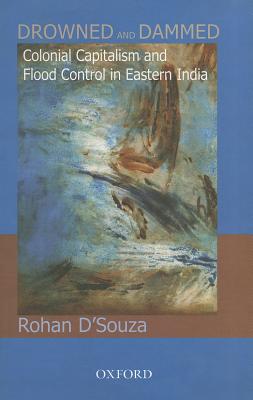 Drowned and Dammed: Colonial Capitalism and Flood Control in Eastern India - D'Souza, Rohan