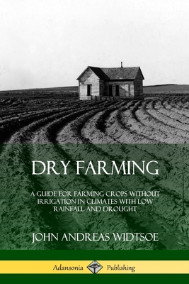 Dry Farming: A Guide for Farming Crops Without Irrigation in Climates with Low Rainfall and Drought - Widtsoe, John Andreas