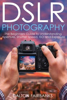 DSLR Photography: The Beginners Guide to Understanding Aperture, Shutter Speed, ISO and Exposure - Fairbanks, Dalton