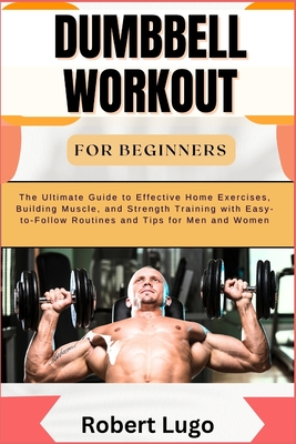 Dumbbell Workout for Beginners: The Ultimate Guide to Effective Home Exercises, Building Muscle, and Strength Training with Easy-to-Follow Routines and Tips for Men and Women - Lugo, Robert