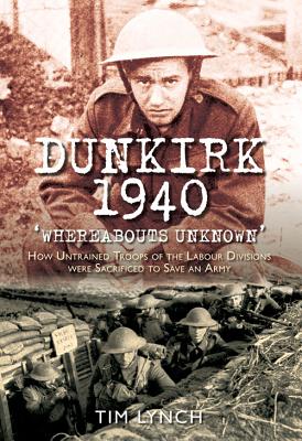 Dunkirk 1940: Whereabouts Unknown: How Untrained Troops of the Labour Divisions Were Sacrificed to Save an Army - Lynch, Tim
