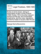 Duties on Land Values: Being an Examination of Part I of the Finance (1909-10) ACT, 1910, the Other Relevant Sections of That Act, the Incorporated Enactments, and the Rules, Regulations and Forms Made or Issued Under the ACT.